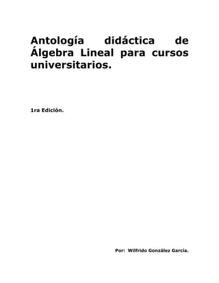 Antología didáctica de
Álgebra Lineal para cursos
universitarios.
1ra Edición.
Por: Wilfrido González García.
 
