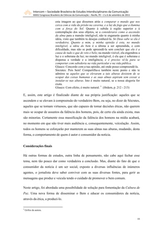 Intercom – Sociedade Brasileira de Estudos Interdisciplinares da Comunicação
XXXIV Congresso Brasileiro de Ciências da Comunicação – Recife, PE – 2 a 6 de setembro de 2011
10
esta imagem ao que dissemos atrás e comparar o mundo que nos
cerca com a vida da prisão na caverna, e a luz da fogo que a ilumina
com a força do Sol. Quanto à subida à região superior e à
contemplação dos seus objetos, se a considerares como a ascensão
da alma para a mansão inteligível, não te enganarás quanto à minha
idéia, visto que também tu desejas conhecê-la. Só Deus sabe se ela é
verdadeira. Quanto a mim, a minha opinião é esta, no mundo
inteligível, a idéia do bem é a última a ser apreendida, e com
dificuldade, mas não se pode apreendê-la sem concluir que ela é a
causa de tudo o que de reto e belo; na mundo visível, ela engendrou a
luz e o soberana da luz; no mundo inteligível, é ela que é soberana e
dispensa a verdade e a inteligência; e é preciso vê-la para se
comportar com sabedoria na vida particular e na vida pública.
Glauco: Concordo com a tua opinião, até onde posso compreendê-la.
Sócrates: Pois bem! Compartilha-a também neste ponto e não te
admires se aqueles que se elevaram a tais alturas desistem de se
ocupar das coisas humanas e as suas almas aspiram sem cessar a
instalar-se nas alturas. Isto é muito natural, se a nossa alegoria for
exata.
Glauco: Com efeito, é muito natural. 5
(ibidem, p. 212 - 213)
E, assim, este artigo é finalizado diante de sua própria justificação: aqueles que se
ascendem e se elevam à compreensão do verdadeiro Bem, ou seja, no dizer de Sócrates,
aqueles que se tornam virtuosos, que são capazes de tomar decisões éticas, não querem
mais se ocupar de assuntos da falência dos homens, pois, de certo ela ainda exista, mas
são minorias. Certamente essa massificação da falência dos homens na mídia acabará,
no momento em que não tiver mais audiência e, consequentemente, veículação. Assim,
todos os homens se esforçarão por manterem as suas almas nas alturas, mudando, desta
forma, o comportamento de quem é autor e consumidor da notícia.
Considerações finais
Há outras formas de estudos, outra linha de pensamento, não cabe aqui fechar esse
tema, nem tão pouco dar como verdadeira a conclusão. Mas, diante do fato de que o
consumidor da notícia é um ser social, exposto a diversas influências de inúmeros
agentes, o jornalista deve saber conviver com as suas diversas fontes, para gerir as
mensagens que produz e veicula tendo o cuidado de promover o bem comum.
Neste artigo, foi abordada uma possibilidade de solução para fomentação da Cultura de
Paz. Uma nova forma de disseminar o Bem e educar os consumidores da notícia,
através da ética, a produzi-lo.
5
Grifos da autora.
 