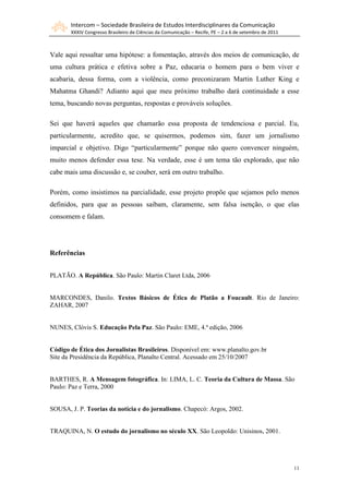 Intercom – Sociedade Brasileira de Estudos Interdisciplinares da Comunicação
XXXIV Congresso Brasileiro de Ciências da Comunicação – Recife, PE – 2 a 6 de setembro de 2011
11
Vale aqui ressaltar uma hipótese: a fomentação, através dos meios de comunicação, de
uma cultura prática e efetiva sobre a Paz, educaria o homem para o bem viver e
acabaria, dessa forma, com a violência, como preconizaram Martin Luther King e
Mahatma Ghandi? Adianto aqui que meu próximo trabalho dará continuidade a esse
tema, buscando novas perguntas, respostas e prováveis soluções.
Sei que haverá aqueles que chamarão essa proposta de tendenciosa e parcial. Eu,
particularmente, acredito que, se quisermos, podemos sim, fazer um jornalismo
imparcial e objetivo. Digo “particularmente” porque não quero convencer ninguém,
muito menos defender essa tese. Na verdade, esse é um tema tão explorado, que não
cabe mais uma discussão e, se couber, será em outro trabalho.
Porém, como insistimos na parcialidade, esse projeto propõe que sejamos pelo menos
definidos, para que as pessoas saibam, claramente, sem falsa isenção, o que elas
consomem e falam.
Referências
PLATÃO. A República. São Paulo: Martin Claret Ltda, 2006
MARCONDES, Danilo. Textos Básicos de Ética de Platão a Foucault. Rio de Janeiro:
ZAHAR, 2007
NUNES, Clóvis S. Educação Pela Paz. São Paulo: EME, 4.ª edição, 2006
Código de Ética dos Jornalistas Brasileiros. Disponível em: www.planalto.gov.br
Site da Presidência da República, Planalto Central. Acessado em 25/10/2007
BARTHES, R. A Mensagem fotográfica. In: LIMA, L. C. Teoria da Cultura de Massa. São
Paulo: Paz e Terra, 2000
SOUSA, J. P. Teorias da notícia e do jornalismo. Chapecó: Argos, 2002.
TRAQUINA, N. O estudo do jornalismo no século XX. São Leopoldo: Unisinos, 2001.
 