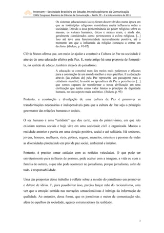 Intercom – Sociedade Brasileira de Estudos Interdisciplinares da Comunicação
XXXIV Congresso Brasileiro de Ciências da Comunicação – Recife, PE – 2 a 6 de setembro de 2011
3
Os sistemas educacionais laicos foram desenvolvidos numa época em
que as instituições religiosas mantinham muita influencia sobre a
sociedade. Devido a essa predominância do poder religioso sobre as
massas, os valores humanos, éticos e morais eram, e ainda são,
geralmente considerados como pertencentes à esfera religiosa. [...]
Isso até teve uma funcionalidade razoavelmente positiva, até o
momento em que a influencia da religião começou a entrar em
declínio. (ibidem, p. 91-92)
Clóvis Nunes afirma que, um meio de ajudar a construir a Cultura de Paz na sociedade é
através de uma educação efetiva pela Paz. E, neste artigo há uma proposta de fomentá-
la, no sentido de educar, também através do jornalismo.
A educação se constitui num dos meios mais poderosos e eficazes
para a construção de um mundo melhor e mais pacífico. E a educação
através [da cultura de] pela Paz representa um passaporte para a
cidadania mundial, levando os aprendizes da Paz a perceberem [...]
que somos capazes de transformar a nossa civilização em uma
civilização que tenha como valor básico o princípio da dignidade
humana, no seu aspecto mais autêntico. (ibidem, p. 93)
Portanto, a construção e divulgação de uma cultura de Paz é promover as
transformações necessárias e indispensáveis para que a cultura de Paz seja o princípio
governante das relações humanas e sociais.
O ser humano é uma “entidade” que deu certo, saiu do primitivismo, em que não
existiam normas sociais e hoje vive em uma sociedade civil e organizada. Mudou a
realidade anterior e partiu em uma direção positiva, social e até solidária. Há senhores,
jovens, homens, mulheres, ricos, pobres, negros, amarelos, orientais e pessoas de todas
as diversidades produzindo em prol da paz social, ambiental e interior.
Portanto, é preciso tomar cuidado com as notícias veiculadas. O que pode ser
entretenimento para milhares de pessoas, pode acabar com a imagem, a vida ou com a
família de outrem, o que não pode acontecer no jornalismo, porque jornalismo, além de
tudo, é responsabilidade.
Uma das propostas desse trabalho é refletir sobre a missão do jornalismo em promover
o debate de idéias. E, para possibilitar isso, precisa lançar mão do racionalismo, uma
vez que a emoção contida nas narrações sensacionalistas é inimiga da informação de
qualidade. Ao entender, dessa forma, que os jornalistas e meios de comunicação são,
além de espelhos da sociedade, agentes estruturadores da realidade.
 