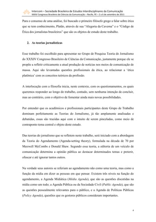 Intercom – Sociedade Brasileira de Estudos Interdisciplinares da Comunicação
XXXIV Congresso Brasileiro de Ciências da Comunicação – Recife, PE – 2 a 6 de setembro de 2011
4
Para o consenso de uma análise, foi buscado o primeiro filósofo grego a falar sobre ética
que se tem conhecimento, Platão, através de sua “Alegoria da Caverna” e o “Código de
Ética dos jornalistas brasileiros” que são os objetos de estudo deste trabalho.
2. As teorias jornalísticas
Esse trabalho foi escolhido para apresentar no Grupo de Pesquisa Teoria do Jornalismo
do XXXIV Congresso Brasileiro de Ciências da Comunicação, justamente porque ele se
propõe a refletir criticamente a atual produção de notícias nos meios de comunicação de
massa. Aqui são levantadas questões profissionais da ética, ao relacionar a „ética
platônica‟ com os conceitos teóricos da profissão.
A interlocução com a filosofia inicia, neste contexto, com os questionamentos, os quais
queremos responder ao longo do trabalho, contudo, sem nenhuma intenção de concluir,
mas ao contrário, com o objetivo de fomentar ainda mais novas possibilidades.
Por entender que os acadêmicos e profissionais participantes deste Grupo de Trabalho
dominam perfeitamente as Teorias do Jornalismo, já tão amplamente analisadas e
debatidas, essas são trazidas aqui com o intuito de serem pinceladas, como meio de
contraponto tema central e objeto deste estudo.
Das teorias do jornalismo que se refletem neste trabalho, será iniciado com a abordagem
da Teoria do Agendamento (Agenda-setting theory), formulada na década de 70 por
Maxwell McCombs e Donald Shaw. Segundo essa teoria, a editoria de um veículo de
comunicação determina a opinião pública ao destacar determinados temas e preterir,
ofuscar e até ignorar tantos outros.
Na verdade seus autores se referiam ao agendamento não como uma teoria, mas como a
função da mídia em dizer as pessoas em que pensar. Existem três níveis na função do
agendamento, a Agenda Midiática (Média Agenda), que são as questões discutidas na
mídia como um todo; a Agenda Pública ou da Sociedade Civil (Public Agenda), que são
as questões pessoalmente relevantes para o público, e a Agenda de Políticas Públicas
(Policy Agenda), questões que os gestores públicos consideram importantes.
 
