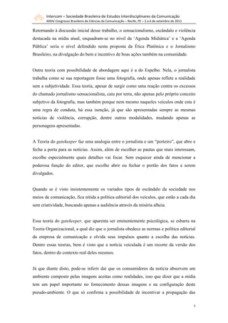 Intercom – Sociedade Brasileira de Estudos Interdisciplinares da Comunicação
XXXIV Congresso Brasileiro de Ciências da Comunicação – Recife, PE – 2 a 6 de setembro de 2011
5
Retornando à discussão inicial desse trabalho, o sensacionalismo, escândalo e violência
destacada na mídia atual, enquadram-se no nível da „Agenda Midiática‟ e a „Agenda
Pública‟ seria o nível defendido nesta proposta da Ética Platônica e o Jornalismo
Brasileiro, na divulgação do bem e incentivo de boas ações também na comunidade.
Outra teoria com possibilidade de abordagem aqui é a do Espelho. Nela, o jornalista
trabalha como se sua reportagem fosse uma fotografia, onde apenas reflete a realidade
sem a subjetividade. Essa teoria, apesar de surgir como uma reação contra os excessos
do chamado jornalismo sensacionalista, caiu por terra, não apenas pelo próprio conceito
subjetivo da fotografia, mas também porque nem mesmo naqueles veículos onde esta é
uma regra de conduta, há essa isenção, já que são apresentadas sempre as mesmas
notícias de violência, corrupção, dentre outras modalidades, mudando apenas as
personagens apresentadas.
A Teoria do gatekeeper faz uma analogia entre o jornalista e um “porteiro”, que abre e
fecha a porta para as notícias. Assim, além de escolher as pautas que mais interessam,
escolhe especialmente quais detalhes vai focar. Sem esquecer ainda de mencionar a
poderosa função do editor, que escolhe abrir ou fechar o portão dos fatos a serem
divulgados.
Quando se é visto insistentemente os variados tipos de escândalo da sociedade nos
meios de comunicação, fica nítida a política editorial dos veículos, que estão a cada dia
sem criatividade, buscando apenas a audiência através da miséria alheia.
Essa teoria do gatekeeper, que aparenta ser eminentemente psicológica, se esbarra na
Teoria Organizacional, a qual diz que o jornalista obedece as normas e política editorial
da empresa de comunicação e olvida seus impulsos quanto a escolha das notícias.
Dentre essas teorias, bem é visto que a notícia veiculada é um recorte da versão dos
fatos, dentro do contexto real deles mesmos.
Já que diante disto, pode-se inferir daí que os consumidores da notícia absorvem um
ambiente composto pelas imagens aceitas como realidades, isso que dizer que a mídia
tem um papel importante no fornecimento dessas imagens e na configuração deste
pseudo-ambiente. O que só confirma a possibilidade de incentivar a propagação das
 