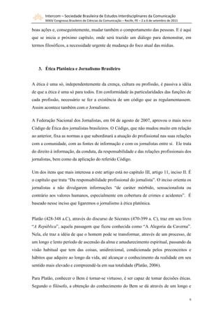 Intercom – Sociedade Brasileira de Estudos Interdisciplinares da Comunicação
XXXIV Congresso Brasileiro de Ciências da Comunicação – Recife, PE – 2 a 6 de setembro de 2011
6
boas ações e, conseguintemente, mudar também o comportamento das pessoas. E é aqui
que se inicia o próximo capítulo, onde será trazido um diálogo para demonstrar, em
termos filosóficos, a necessidade urgente de mudança do foco atual das mídias.
3. Ética Platônica e Jornalismo Brasileiro
A ética é uma só, independentemente da crença, cultura ou profissão, é passiva a idéia
de que a ética é uma só para todos. Em conformidade às particularidades das funções de
cada profissão, necessário se fez a existência de um código que as regulamentassem.
Assim acontece também com o Jornalismo.
A Federação Nacional dos Jornalistas, em 04 de agosto de 2007, aprovou o mais novo
Código de Ética dos jornalistas brasileiros. O Código, que não mudou muito em relação
ao anterior, fixa as normas a que subordinará a atuação do profissional nas suas relações
com a comunidade, com as fontes de informação e com os jornalistas entre si. Ele trata
do direito à informação, da conduta, da responsabilidade e das relações profissionais dos
jornalistas, bem como da aplicação do referido Código.
Um dos itens que mais interessa a este artigo está no capítulo III, artigo 11, inciso II. É
o capítulo que trata “Da responsabilidade profissional do jornalista”. O inciso orienta os
jornalistas a não divulgarem informações “de caráter mórbido, sensacionalista ou
contrário aos valores humanos, especialmente em cobertura de crimes e acidentes”. É
baseado nesse inciso que ligaremos o jornalismo à ética platônica.
Platão (428-348 a.C), através do discurso de Sócrates (470-399 a. C), traz em seu livro
“A República”, aquela passagem que ficou conhecida como “A Alegoria da Caverna”.
Nela, ele traz a idéia de que o homem pode se transformar, através de um processo, de
um longo e lento período de ascensão da alma e amadurecimento espiritual, passando da
visão habitual que tem das coisas, unidirecional, condicionada pelos preconceitos e
hábitos que adquire ao longo da vida, até alcançar o conhecimento da realidade em seu
sentido mais elevado e compreendê-la em sua totalidade (Platão, 2006).
Para Platão, conhecer o Bem é tornar-se virtuoso, é ser capaz de tomar decisões éticas.
Segundo o filósofo, a obtenção do conhecimento do Bem se dá através de um longo e
 