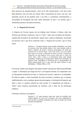 Intercom – Sociedade Brasileira de Estudos Interdisciplinares da Comunicação
XXXIV Congresso Brasileiro de Ciências da Comunicação – Recife, PE – 2 a 6 de setembro de 2011
7
lento processo de amadurecimento, como já foi dito anteriormente. Com base nessa
idéia platônica, não será feito um estudo sobre o pensamento do autor, mas sim, será
analisada, através de um paralelo entre a sua obra e o jornalismo contemporâneo, a
necessidade da divulgação das boas ações praticadas no país e no mundo, para a
interferência positiva nas ações do homem.
4. A “Alegoria da Caverna”
A Alegoria da Caverna nasceu em um diálogo entre Sócrates e Glauco, onde este
solicitou que Sócrates explicasse o que é o “bem”. Após certa resistência de Sócrates,
seguida pela insistência do interlocutor, aquele toma a palavra finalmente, encerrando
seu discurso com o que ficou conhecido como a “Alegoria da Caverna”, que se inicia
assim:
Sócrates: [...] Imagina homens numa morada subterrânea, em forma
de caverna, com uma entrada aberta à luz; esses homens estão aí
desde a infância, de pernas e pescoço acorrentados, de modo que
permanecem no mesmo lugar e não vêem senão o que está diante
deles, pois as correntes os impedem de voltar a cabeça; a iluminação
chega-lhes de uma fogueira acesa numa colina que se ergue por
detrás deles; entre o fogo e os prisioneiros passa uma estrada
ascendente. Imagina que ao longo dessa estrada está construído um
pequeno muro, semelhante às divisórias que os apresentadores de
títeres armam diante de si e por cima das quais exibem as suas
habilidades. 3
(Platão, 2006, p. 210)
Os homens citados nesta alegoria não podem mudar a posição por falta de possibilidade
e opção. A iluminação que chega até eles é a da fogueira distante. Se comparados com
as informações jornalísticas de hoje, os “homens da caverna” repetem-se na atualidade.
Por falta de opção, o atual consumidor da notícia assimila as matérias, que se repetem
indefinidamente, com a mudança apenas das personagens; a iluminação da fogueira, que
ilude a visão, é a política editorial de cada veículo. É o impedimeto de conhecer o
“Bem”, pela constante massificação da violência, com a falsa luz da informação
midiática.
E Sócrates continua a sua alegoria:
Sócrates: [...] E, para começar, achas que, numa tal condição, eles
tenham alguma vez visto, de si mesmos e dos seus companheiros,
mais da que as sombras projetadas pelo fogo na parede da caverna
que lhes fica defronte?
3
Grifos da autora.
 