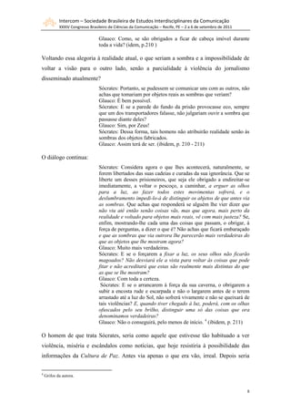 Intercom – Sociedade Brasileira de Estudos Interdisciplinares da Comunicação
XXXIV Congresso Brasileiro de Ciências da Comunicação – Recife, PE – 2 a 6 de setembro de 2011
8
Glauco: Como, se são obrigados a ficar de cabeça imóvel durante
toda a vida? (idem, p.210 )
Voltando essa alegoria à realidade atual, o que seriam a sombra e a impossibilidade de
voltar a visão para o outro lado, senão a parcialidade à violência do jornalismo
disseminado atualmente?
Sócrates: Portanto, se pudessem se comunicar uns com as outros, não
achas que tomariam por objetos reais as sombras que veriam?
Glauco: É bem possível.
Sócrates: E se a parede do fundo da prisão provocasse eco, sempre
que um dos transportadores falasse, não julgariam ouvir a sombra que
passasse diante deles?
Glauco: Sim, por Zeus!
Sócrates: Dessa forma, tais homens não atribuirão realidade senão às
sombras dos objetos fabricados.
Glauco: Assim terá de ser. (ibidem, p. 210 - 211)
O diálogo continua:
Sócrates: Considera agora o que lhes acontecerá, naturalmente, se
forem libertados das suas cadeias e curadas da sua ignorância. Que se
liberte um desses prisioneiros, que seja ele obrigado a endireitar-se
imediatamente, a voltar o pescoço, a caminhar, a erguer as olhos
para a luz, ao fazer todos estes movimentas sofrerá, e o
deslumbramento impedi-lo-á de distinguir os abjetos de que antes via
as sombras. Que achas que responderá se alguém lhe vier dizer que
não viu até então senão coisas vãs, mas que agora, mais perto da
realidade e voltado para objetos mais reais, vê com mais justeza? Se,
enfim, mostrando-lhe cada uma das coisas que passam, o obrigar, à
força de perguntas, a dizer o que é? Não achas que ficará embaraçado
e que as sombras que via outrora lhe parecerão mais verdadeiras do
que as objetos que lhe mostram agora?
Glauco: Muito mais verdadeiras.
Sócrates: E se o forçarem a fixar a luz, os seus olhos não ficarão
magoados? Não desviará ele a vista para voltar às coisas que pode
fitar e não acreditará que estas são realmente mais distintas do que
as que se lhe mostram?
Glauco: Com toda a certeza.
Sócrates: E se o arrancarem à força da sua caverna, o obrigarem a
subir a encosta rude e escarpada e não o largarem antes de o terem
arrastado até a luz do Sol, não sofrerá vivamente e não se queixará de
tais violências? E, quando tiver chegado à luz, poderá, com os olhas
ofuscados pelo seu brilho, distinguir uma só das coisas que ora
denominamos verdadeiras?
Glauco: Não o conseguirá, pelo menos de início. 4
(ibidem, p. 211)
O homem de que trata Sócrates, seria como aquele que estivesse tão habituado a ver
violência, miséria e escândalos como notícias, que hoje resistiria à possibilidade das
informações da Cultura de Paz. Antes via apenas o que era vão, irreal. Depois seria
4
Grifos da autora.
 