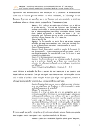 Intercom – Sociedade Brasileira de Estudos Interdisciplinares da Comunicação
XXXIV Congresso Brasileiro de Ciências da Comunicação – Recife, PE – 2 a 6 de setembro de 2011
9
apresentada uma possibilidade de uma mudança e ver o verossímil. A insistência em
achar que as “coisas que via outrora” são mais verdadeiras, é a descrença no ser
humano, descrença em perceber que o ser humano está em constantes e positivas
mudanças, sejam na cultura, ciência ou tecnologia. E Sócrates continua:
Sócrates: Terá, creio eu, necessidade de se habituar a ver os objetos
da região superior. Começará por distinguir mais facilmente as
sombras; em seguida, as imagens dos homem e dos outros objetos
que se refletem nas águas; por último, os próprios objetos. Depois
disso, poderá, enfrentando a claridade dos astros e da Lua,
contemplar mais facilmente, durante a noite, os corpos celestes e o
próprio céu do que durante o dia, o Sol e a sua luz.
Glauco: Sem dúvida.
Sócrates: Por fim, suponho eu, será o Sol, e não as suas imagens
refletidas nas águas ou em qualquer outra coisa, mas o próprio Sol,
no seu verdadeiro lugar, que poderá ver e contemplar tal como é.
Glauco: Necessariamente.
Sócrates: Depois disso, poderá concluir, a respeito do Sol, que é ele
que faz as estações e os anos, que governa tudo no mundo visível e
que, de certa maneira, é a causa de tudo o que ele via com os seus
companheiros, na caverna.
Glauco: É evidente que chegará a essa conclusão.
Sócrates: Ora, lembrando-se da sua primeira morada, da sabedoria
que aí se professa e daqueles que aí foram seus companheiros de
cativeiro, não achas que se alegrará com a mudança e lamentará os
que lá ficaram?
Glauco: Sim, com certeza, Sócrates. (ibidem, p. 211 - 212)
Aqui iniciaria a aceitação do Bem, a crença de que realmente o ser humano tem
capacidade de produzi-lo. E os que enxergam isso começariam a lastimar pelos outros
que só vêem a violência como solução. Aquele que chega a esse patamar, começa a
alcançar e compreender uma realidade em seu sentido mais elevado.
Sócrates: Imagina ainda que esse homem volta à caverna e vai sentar-
se no seu antigo lugar, não ficará com os olhos cegos pelas trevas ao
se afastar bruscamente da luz do Sol?
Glauco: Por certo que sim.
Sócrates: E se tiver de entrar de novo em competição com os
prisioneiros que não se libertaram de suas correntes, para julgar essas
sombras, estando ainda sua vista confusa e antes que os seus olhos se
tenham recomposto, pois habituar-se à escuridão exigirá um tempo
bastante longo, não fará que os outros se riam à sua custa e digam
que, tendo ido lá acima, voltou com a vista estragada, pelo que não
vale a pena tentar subir até lá? E se a alguém tentar libertar e
conduzir para o alto, esse alguém não o mataria, se pudesse fazê-lo?
Glauco: Sem nenhuma dúvida. . (ibidem, p. 212)
É como aquele que ao ler este artigo se divertirá, acreditando ser uma ilusão, uma utopia
essa proposta, que é contraposta com a seguinte conclusão de Sócrates:
Sócrates: Agora, meu caro Glauco, é preciso aplicar, ponto por ponto,
 