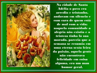 Na cidade de Santa
Adélia o povo era
arredio e tristonho,
andavam em silencio e
com cara de quem está
de mal com a vida;
naquela comunidade a
alegria não existia e a
tristeza tinha lá sua
morada, parecia que a
semana se resumia em
uma eterna sexta feira
da paixão, aquela gente
não encontrava
felicidade em coisa
alguma, era um mau
humor geral.
 