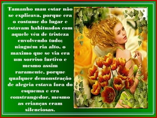 Tamanho mau estar não
se explicava, porque era
o costume do lugar e
estavam habituados com
aquele véu de tristeza
envolvendo tudo;
ninguém ria alto, o
maximo que se via era
um sorriso furtivo e
mesmo assim
raramente, porque
qualquer demonstração
de alegria estava fora do
esquema e era
constrangedor, mesmo
as crianças eram
silenciosas.
 