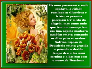 Os anos passavam e nada
mudava, a cidade
continuava silenciosa e
triste, as pessoas
pareciam ter medo da
alegria, mas como tudo
que tem um começo tem
um fim, aquela modorra
também estava contando
os dias para se acabar;
Salvina esposa de
Deusderio estava grávida
e passado o devido
tempo deu a luz uma
menina e a batizou com
o nome de Deysimar.
 