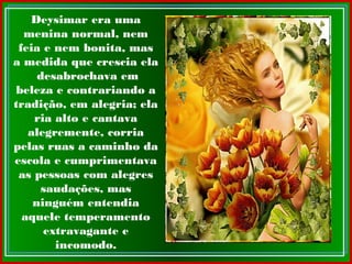 Deysimar era uma
menina normal, nem
feia e nem bonita, mas
a medida que crescia ela
desabrochava em
beleza e contrariando a
tradição, em alegria; ela
ria alto e cantava
alegremente, corria
pelas ruas a caminho da
escola e cumprimentava
as pessoas com alegres
saudações, mas
ninguém entendia
aquele temperamento
extravagante e
incomodo.
 