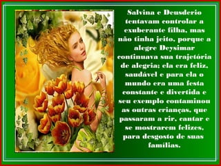 Salvina e Deusderio
tentavam controlar a
exuberante filha, mas
não tinha jeito, porque a
alegre Deysimar
continuava sua trajetória
de alegria; ela era feliz,
saudável e para ela o
mundo era uma festa
constante e divertida e
seu exemplo contaminou
as outras crianças, que
passaram a rir, cantar e
se mostrarem felizes,
para desgosto de suas
famílias.
 