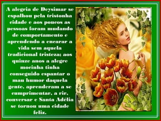 A alegria de Deysimar se
espalhou pela tristonha
cidade e aos poucos as
pessoas foram mudando
de comportamento e
aprendendo a encarar a
vida sem aquela
tradicional tristeza; aos
quinze anos a alegre
mocinha tinha
conseguido espantar o
mau humor daquela
gente, aprenderam a se
cumprimentar, a rir,
conversar e Santa Adélia
se tornou uma cidade
feliz.
 