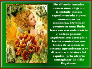 Do silencio tumular
nasceu uma alegria e
felicidade jamais
experimentada e para
comemorar as
mudanças, Deysimar
promoveu uma linda
festa em seu aniversário
e outras pessoas
seguiram seu exemplo e
festas aconteciam nos
finais de semana; as
pessoas aprenderam a se
divertir e a tristeza foi
expulsa pela alegria
contagiante da feliz
Deysimar.
 