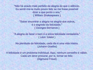 "Não há arauto mais perfeito da alegria do que o silêncio. Eu sentir-me-ia muito pouco feliz se me fosse possível dizer a que ponto o sou."( William Shakespeare ) "Saber encontrar a alegria na alegria dos outros, é o segredo da felicidade."( Georges Bernanos )"A alegria de fazer o bem é a única felicidade verdadeira."( Léon Tolstoi )Na plenitude da felicidade, cada dia é uma vida inteira. (Johann Goethe)A felicidade é um problema individual. Aqui, nenhum conselho é válido. Cada um deve procurar, por si, tornar-se feliz.(Sigmund Freud)