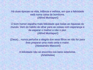 Há duas épocas na vida, infância e velhice, em que a felicidade está numa caixa de bombons. (Alfred Montapert)O bom humor espalha mais felicidade que todas as riquezas do mundo. Vem do hábito de olhar para as coisas com esperança e de esperar o melhor e não o pior. (Alfred Montapert)(Deus)... nunca perturba a alegria dos seus filhos se não for para lhes preparar uma mais certa e maior. (Alessandro Manzoni)A felicidade não se encontra nos bens exteriores. (Aristóteles)