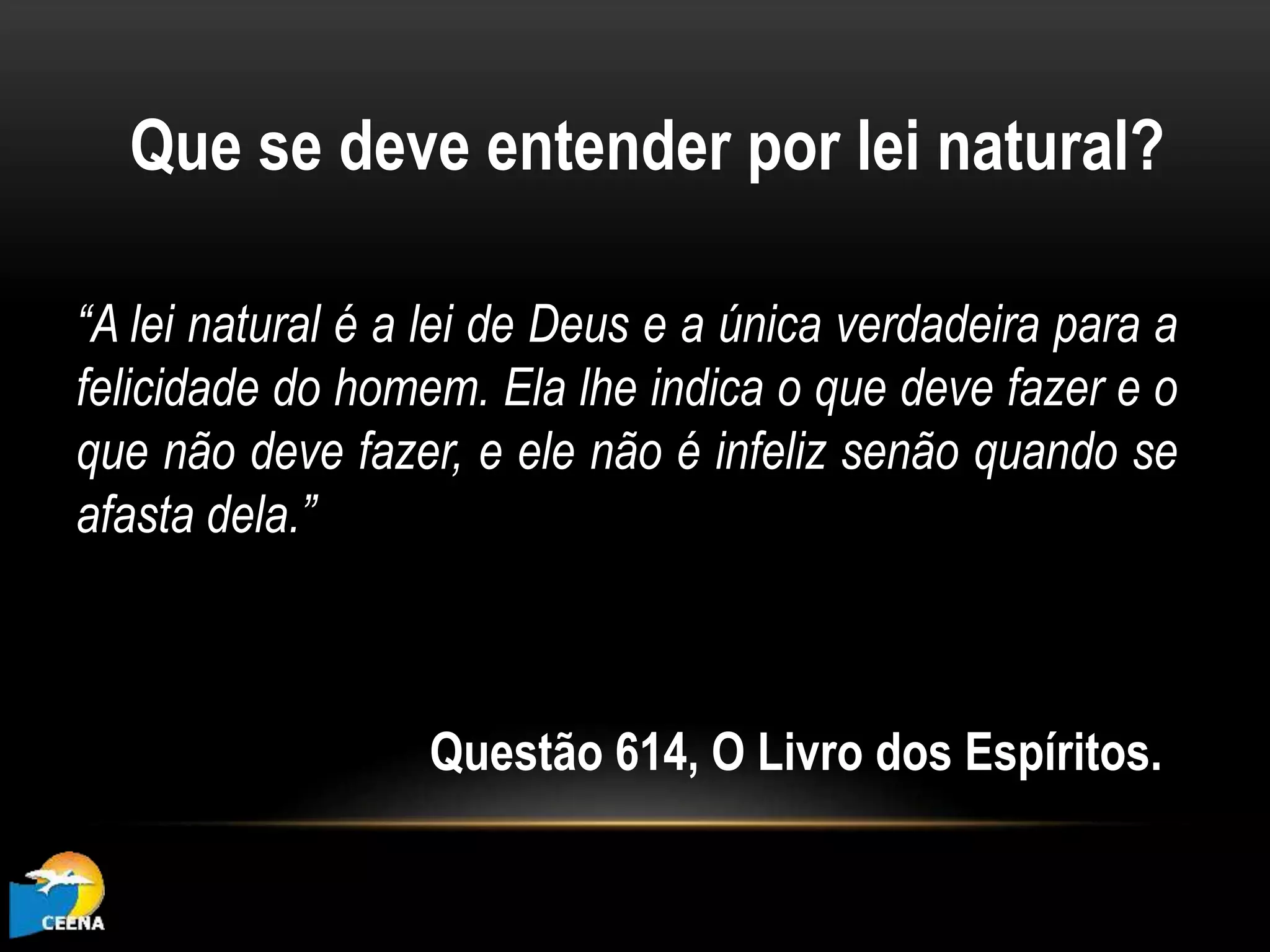 Que se deve entender por lei natural?
“A lei natural é a lei de Deus e a única verdadeira para a
felicidade do homem. Ela lhe indica o que deve fazer e o
que não deve fazer, e ele não é infeliz senão quando se
afasta dela.”
Questão 614, O Livro dos Espíritos.
 