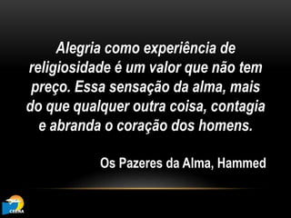 Alegria como experiência de
religiosidade é um valor que não tem
preço. Essa sensação da alma, mais
do que qualquer outra coisa, contagia
e abranda o coração dos homens.
Os Pazeres da Alma, Hammed
 