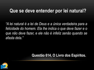 Que se deve entender por lei natural?
“A lei natural é a lei de Deus e a única verdadeira para a
felicidade do homem. Ela lhe indica o que deve fazer e o
que não deve fazer, e ele não é infeliz senão quando se
afasta dela.”
Questão 614, O Livro dos Espíritos.
 