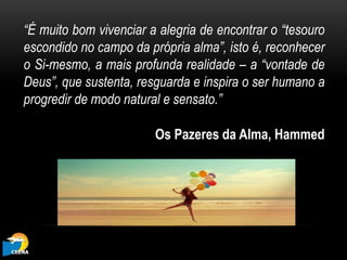 “É muito bom vivenciar a alegria de encontrar o “tesouro
escondido no campo da própria alma”, isto é, reconhecer
o Si-mesmo, a mais profunda realidade – a “vontade de
Deus”, que sustenta, resguarda e inspira o ser humano a
progredir de modo natural e sensato.”
Os Pazeres da Alma, Hammed
 