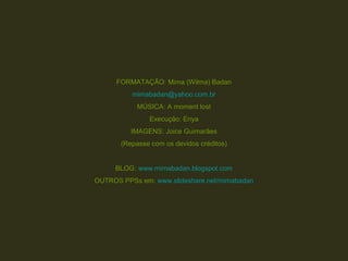 FORMATAÇÃO: Mima (Wilma) Badan
mimabadan@yahoo.com.br
MÚSICA: A moment lost
Execução: Enya
IMAGENS: Joice Guimarães
(Repasse com os devidos créditos)
BLOG: www.mimabadan.blogspot.com
OUTROS PPSs em: www.slideshare.net/mimabadan
 