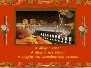 A alegria cura;
A alegria nos eleva;
A alegria nos aproxima das pessoas
 