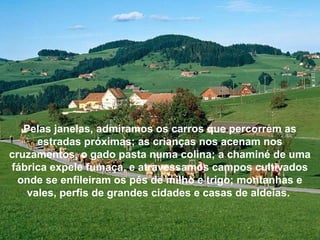 Pelas janelas, admiramos os carros que percorrem as
estradas próximas; as crianças nos acenam nos
cruzamentos, o gado pasta numa colina; a chaminé de uma
fábrica expele fumaça, e atravessamos campos cultivados
onde se enfileiram os pés de milho e trigo; montanhas e
vales, perfis de grandes cidades e casas de aldeias.
 
