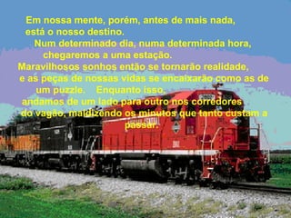 Em nossa mente, porém, antes de mais nada,
está o nosso destino.
Num determinado dia, numa determinada hora,
chegaremos a uma estação.
Maravilhosos sonhos então se tornarão realidade,
e as peças de nossas vidas se encaixarão como as de
um puzzle. Enquanto isso,
andamos de um lado para outro nos corredores
do vagão, maldizendo os minutos que tanto custam a
passar.
 