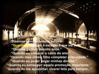 Dizemos com os nossos botões:
“Quando eu chegar à estação é que vai ser.”
“Quando eu tiver dezoito anos.”
“Quando eu comprar o carro do ano!”
“Quando meu último filho completar a faculdade.”
”Quando eu puder pagar minhas dívidas.”
“Quando eu conseguir aquela promoção importante.”
”Quando eu me aposentar, viverei feliz para sempre...”
 