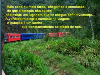 Mais cedo ou mais tarde, chegamos a conclusão
de que a estação não existe;
não existe um lugar em que se chegue definitivamente.
A verdadeira alegria consiste na viagem.
A estação é um sonho
que constantemente se afasta de nós.
 