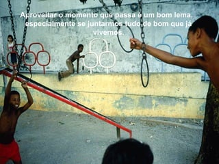 Aproveitar o momento que passa é um bom lema,
especialmente se juntarmos tudo de bom que já
vivemos.
 