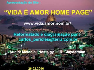 Apresentação do Site :
“VIDA É AMOR HOME PAGE”
www.vida.amor.nom.br/
Reformatado e diagramação por :
carlos_pericles@terra.com.br
Áudio: Melodia “Nostalgy” – R. Clayderman
26.02.2006
 