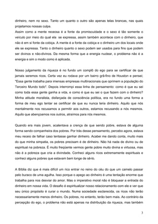 dinheiro, nem no sexo. Tanto um quanto o outro são apenas telas brancas, nas quais
projetamos nossas culpa.
Assim como a mente receosa é a fonte da promiscuidade e o sexo é tão somente o
veículo por meio do qual ela se expressa, assim também acontece com o dinheiro, que
não é em si fonte da cobiça. A mente é a fonte da cobiça e o dinheiro um dos locais onde
ele se expressa. Tanto o dinheiro quanto o sexo podem ser usados para fins que podem
ser divinos e não-divinos. Da mesma forma que a energia nuclear, o problema não é a
energia e sim o modo como é aplicada.
Nosso julgamento da riqueza é no fundo um complô do ego para se certificar de que
jamais seremos ricos. Certa vez eu rodava por um bairro grã-fino de Houston e pensei;
"Essa gente trabalha para imensas empresas multinacionais que oprimem a população do
Terceiro Mundo todo". Depois interrompi essa linha de pensamento: como é que eu sei
como toda essa gente ganha a vida, e como é que eu sei o que fazem com o dinheiro?
Minha atitude moralista, disfarçada de consciência política, era no fundo uma forma a
forma de meu ego tentar se certificar de que eu nunca teria dinheiro. Aquilo que nós
mentalmente nos recusamos a permitir aos outros, estamos recusando a nós mesmos.
Aquilo que abençoamos nos outros, atraímos para nós mesmos.
Quando era mais jovem, acalentava a crença de que sendo pobre, estava de alguma
forma sendo companheira dos pobres. Por trás desse pensamento, percebo agora, estava
meu receio de falhar caso tentasse ganhar dinheiro. Acabei me dando conta, muito mais
do que minha simpatia, os pobres precisam é de dinheiro. Não há nada de divino ou de
espiritual na pobreza. É muito freqüente vermos gente pobre muito divina e virtuosa, mas
não é a pobreza que cria a divindade. Conheci alguns ricos extremamente espirituais e
conheci alguns pobres que estavam bem longe de sê-lo.
A Bíblia diz que é mais difícil um rico entrar no reino do céu do que um camelo passar
pelo buraco de uma agulha. Isso porque o apego ao dinheiro é uma tentação enorme que
trabalha para nos desviar do amor. Mas o imperativo moral não é bloquear a entrada do
dinheiro em nossa vida. O desafio é espiritualizar nosso relacionamento com ele e ver que
seu único propósito é curar o mundo. Numa sociedade esclarecida, os ricos não terão
necessariamente menos dinheiro. Os pobres, no entanto, terão bem mais. Ao contrário da
percepção do ego, o problema não está apenas na distribuição da riqueza, mas também
3
 