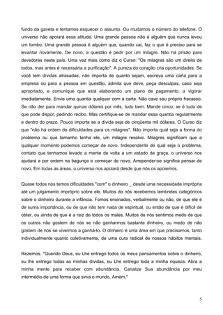 fundo da gaveta e tentamos esquecer o assunto. Ou mudamos o número do telefone. O
universo não apoiará essa atitude. Uma grande pessoa não é alguém que nunca levou
um tombo. Uma grande pessoa é alguém que, quando cai, faz o que é preciso para se
levantar novamente. De novo, a questão é pedir por um milagre. Não há prisão para
devedores neste país. Uma vez mais como diz o Curso: "Os milagres são um direito de
todos, mas antes é necessária a purificação". A pureza do coração cria oportunidades. Se
você tem dívidas atrasadas, não importa de quanto sejam, escreva uma carta para a
empresa ou para a pessoa em questão, admita que deve, peça desculpas, caso seja
apropriado, e comunique que está elaborando um plano de pagamento, a vigorar
imediatamente. Envie uma quantia qualquer com a carta. Não cave seu próprio fracasso.
Se não der para mandar quinze dólares por mês, tudo bem. Mande cinco, se é tudo de
que pode dispor, pedindo recibo. Mas certifique-se de mandar essa quantia regularmente
e dentro do prazo. Pouco importa se a dívida seja de cinqüenta mil dólares. O Curso diz
que "não há ordem de dificuldades para os milagres". Não importa qual seja a forma do
problema ou que tamanho tenha ele, um milagre resolve. Milagres significam que a
qualquer momento podemos começar de novo. Independente de qual seja o problema,
contato que tenhamos levado a mente de volta a um estado de graça, o universo nos
ajudará a por ordem na bagunça e começar de novo. Arrepender-se significa pensar de
novo. Em todas as áreas, o universo nos apoiará desde que nós os apoiemos.
Quase todos nós temos dificuldades "com" o dinheiro _ desde uma necessidade imprópria
até um julgamento impróprio sobre ele. Muitos de nós recebemos lembretes categóricos
sobre o dinheiro durante a infância. Fomos ensinados, verbalmente ou não, de que ele é
de suma importância, ou de que não tem nada de espiritual, ou então de que é difícil de
obter, ou ainda de que é a raiz de todos os males. Muitos de nós sentimos medo de que
os outros não gostem de nós se não ganharmos bastante dinheiro, ou medo de não
gostem de nós se vivermos a ganhá-lo. O dinheiro é uma área em que precisamos, tanto
individualmente quanto coletivamente, de uma cura radical de nossos hábitos mentais.
Rezemos. "Querido Deus, eu Lhe entrego todos os meus pensamentos sobre o dinheiro,
eu lhe entrego todas as minhas dívidas, eu Lhe entrego toda a minha riqueza. Abra a
minha mente para receber com abundância. Canalize Sua abundância por meu
intermédio de uma forma que sirva o mundo. Amém."
5
 