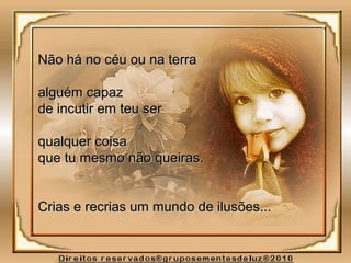 Não há no céu ou na terraNão há no céu ou na terra
alguém capazalguém capaz
de incutir em teu serde incutir em teu ser
qualquer coisaqualquer coisa
que tu mesmo não queiras.que tu mesmo não queiras.
Crias e recrias um mundo de ilusões...Crias e recrias um mundo de ilusões...
 