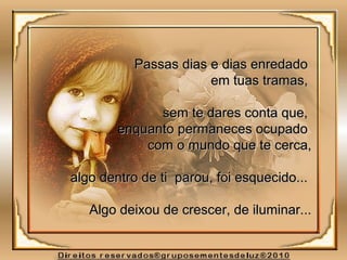 Passas dias e dias enredadoPassas dias e dias enredado
em tuas tramas,em tuas tramas,
sem te dares conta que,sem te dares conta que,
enquanto permaneces ocupadoenquanto permaneces ocupado
com o mundo que te cerca,com o mundo que te cerca,
algo dentro de ti parou, foi esquecido...algo dentro de ti parou, foi esquecido...
Algo deixou de crescer, de iluminar...Algo deixou de crescer, de iluminar...
 