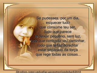 Se pudesses, por um dia,Se pudesses, por um dia,
esquecer tudoesquecer tudo
que consome teu ser,que consome teu ser,
tudo que parecetudo que parece
te deixar pequeno, sem luz,te deixar pequeno, sem luz,
tudo que contradiz teu caminhar,tudo que contradiz teu caminhar,
tudo que te faz acreditartudo que te faz acreditar
estar separado da forçaestar separado da força
que rege todas as coisas...que rege todas as coisas...
 