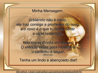 Minha Mensagem..Minha Mensagem..
O silêncio não é vazio,O silêncio não é vazio,
ele traz consigo a promessa do novoele traz consigo a promessa do novo
e o novo é o que tu deves sentire o novo é o que tu deves sentir
a cada respiração.a cada respiração.
Não temas.Confia em teu ser.Não temas.Confia em teu ser.
O silêncio existe para mostrar-teO silêncio existe para mostrar-te
o caminho a seguir.o caminho a seguir.
(estação paz) .(estação paz) .
Tenha um lindo e abençoado dia!!Tenha um lindo e abençoado dia!!
 
