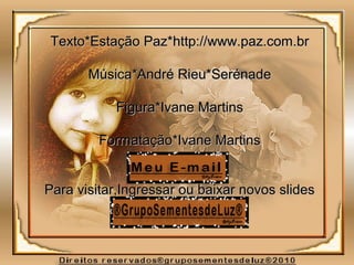 Texto*Estação Paz*Texto*Estação Paz*http://www.paz.com.brhttp://www.paz.com.br
Música*André Rieu*SerénadeMúsica*André Rieu*Serénade
Figura*Ivane MartinsFigura*Ivane Martins
Formatação*Ivane MartinsFormatação*Ivane Martins
Para visitar,Ingressar ou baixar novos slidesPara visitar,Ingressar ou baixar novos slides
 