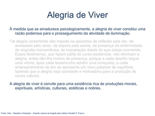 À medida que se amadurece psicologicamente, a alegria de viver constitui uma
razão poderosa para o prosseguimento da atividade de iluminação.
Tal alegria certamente não impede os episódios de reflexão pela dor, de
ansiedade pelo amor, de espera pela saúde, de presença da enfermidade,
de angústia momentânea, de inquietação diante do que esteja ocorrendo.
Esses fenômenos, que fazem parte do curso existencial, não eliminam a
alegria, antes dão-lhe motivo de presença, porque a cada desafio segue
uma vitória; após cada testemunho advém uma conquista; a cada
empreendimento de dor se apresenta um novo patamar de equilíbrio,
fazendo que a alegria seja constante e motivadora para a produção de
novos valores.
A alegria de viver é convite para uma existência rica de produções morais,
espirituais, artísticas, culturais, estéticas e nobres.
Fonte: Vida – Desafios e Soluções - Espírito Joanna de Angelis pelo médium Divaldo P. Franco
Alegria de Viver
 