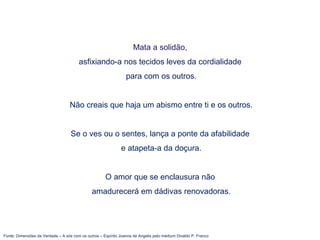 Fonte: Dimensões da Verdade – A sós com os outros – Espírito Joanna de Angelis pelo médium Divaldo P. Franco
Mata a solidão,
asfixiando-a nos tecidos leves da cordialidade
para com os outros.
Não creais que haja um abismo entre ti e os outros.
Se o ves ou o sentes, lança a ponte da afabilidade
e atapeta-a da doçura.
O amor que se enclausura não
amadurecerá em dádivas renovadoras.
 