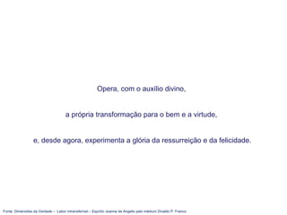 Fonte: Dimensões da Verdade – Labor intransferível – Espírito Joanna de Angelis pelo médium Divaldo P. Franco
Opera, com o auxílio divino,
a própria transformação para o bem e a virtude,
e, desde agora, experimenta a glória da ressurreição e da felicidade.
 