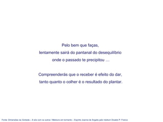 Fonte: Dimensões da Verdade – A sós com os outros / Médiuns em tormento – Espírito Joanna de Angelis pelo médium Divaldo P. Franco
Pelo bem que faças,
lentamente sairá do pantanal do desequilíbrio
onde o passado te precipitou …
Compreenderás que o receber é efeito do dar,
tanto quanto o colher é o resultado do plantar.
 