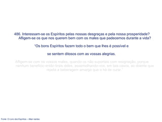 486. Interessam-se os Espíritos pelas nossas desgraças e pela nossa prosperidade?
Afligem-se os que nos querem bem com os males que padecemos durante a vida?
“Os bons Espíritos fazem todo o bem que lhes é possível e
se sentem ditosos com as vossas alegrias.
Afligem-se com os vossos males, quando os não suportais com resignação, porque
nenhum benefício então tirais deles, assemelhando-vos, em tais casos, ao doente que
rejeita a beberagem amarga que o há de curar.”
Fonte: O Livro dos Espíritos – Allan kardec
 