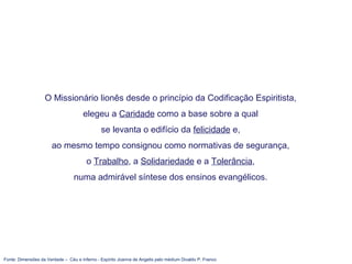 Fonte: Dimensões da Verdade – Céu e Inferno - Espírito Joanna de Angelis pelo médium Divaldo P. Franco
O Missionário lionês desde o princípio da Codificação Espiritista,
elegeu a Caridade como a base sobre a qual
se levanta o edifício da felicidade e,
ao mesmo tempo consignou como normativas de segurança,
o Trabalho, a Solidariedade e a Tolerância,
numa admirável síntese dos ensinos evangélicos.
 
