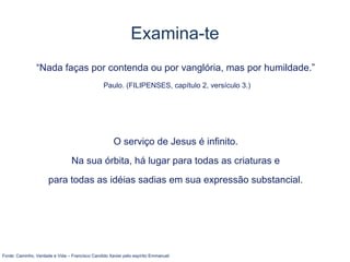Examina-te
“Nada faças por contenda ou por vanglória, mas por humildade.”
Paulo. (FILIPENSES, capítulo 2, versículo 3.)
O serviço de Jesus é infinito.
Na sua órbita, há lugar para todas as criaturas e
para todas as idéias sadias em sua expressão substancial.
Fonte: Caminho, Verdade e Vida – Francisco Candido Xavier pelo espírito Emmanuel
 