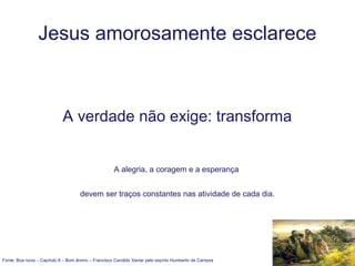 Jesus amorosamente esclarece
A verdade não exige: transforma
A alegria, a coragem e a esperança
devem ser traços constantes nas atividade de cada dia.
Fonte: Boa nova – Capítulo 8 – Bom ânimo – Francisco Candido Xavier pelo espírto Humberto de Campos
 
