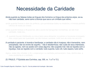 Necessidade da Caridade
Ainda quando eu falasse todas as línguas dos homens e a língua dos próprios anjos, se eu
não tiver caridade, serei como o bronze que soa e um címbalo que retine;
ainda quando tivesse o dom de profecia, que penetrasse todos os mistérios, e tivesse perfeita
ciência de todas as coisas;
ainda quando tivesse a fé possível, até o ponto de transportar montanhas, se não tiver
caridade, nada sou.
- E, quando houver distribuído os meus bens para alimentar os pobres e houvesse entregado
meu corpo para ser queimado, se não tivesse caridade, tudo isso de nada me serviria.
A caridade é paciente; é branda e benfazeja; a caridade não é invejosa; não é temerária, nem
precipitada; não se enche de orgulho; - não é desdenhosa; não cuida de seus interesses;
não se agasta, nem se azeda com coisa alguma; não suspeita mal; não se rejubila com a
injustiça, mas se rejubila com a verdade; tudo suporta, tudo crê, tudo espera, tudo sofre.
Agora, estas três virtudes: a fé, a esperança e a caridade permanecem; mas, dentre elas, a
mais excelente é a caridade
(S. PAULO, 1ª Epístola aos Coríntios, cap. XIII, vv. 1 a 7 e 13.)
Fonte: Evangelho Segundo o Espiritismo – Cap. XV – Fora da caridade não há salvação - Allan kardec
 