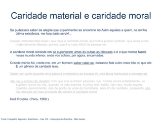Caridade material e caridade moral
Se pudésseis saber da alegria que experimentei ao encontrar no Além aqueles a quem, na minha
última existência, me fora dado servir!…
Desejo compreendais bem o que seja a caridade moral, que todos podem praticar, que nada custa,
materialmente falando, porém, que é a mais difícil de exercer-se.
A caridade moral consiste em se suportarem umas às outras as criaturas e é o que menos fazeis
nesse mundo inferior, onde vos achais, por agora, encarnados.
Grande mérito há, crede-me, em um homem saber calar-se, deixando fale outro mais tolo do que ele.
É um gênero de caridade isso.
Saber ser surdo quando uma palavra zombeteira se escapa de uma boca habituada a escarnecer;
não ver o sorriso de desdém com que vos recebem pessoas que, muitas vezes erradamente, se
supõem acima de vós, quando na vida espírita, a única real, estão, não raro, muito abaixo,
constitui merecimento, não do ponto de vista da humildade, mas do da caridade, porquanto não
dar atenção ao mau proceder de outrem é caridade moral.
Irmã Rosália. (Paris, 1860.)
Fonte: Evangelho Segundo o Espiritismo – Cap. XIII – Instruções dos Espíritos - Allan kardec
 