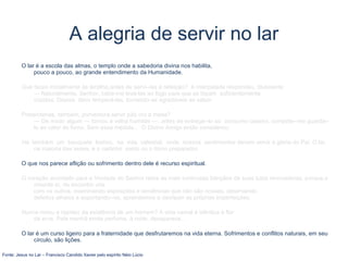 A alegria de servir no lar
O lar é a escola das almas, o templo onde a sabedoria divina nos habilita,
pouco a pouco, ao grande entendimento da Humanidade.
Que fazes inicialmente às lentilha,antes de servi--las à refeição? A interpelada respondeu, titubeante:
— Naturalmente, Senhor, cabe-me levá-las ao fogo para que se façam suficientemente
cozidas. Depois, devo temperá-las, tornando-as agradáveis ao sabor.
Pretenderias, também, porventura,servir pão cru à mesa?
— De modo algum — tornou a velha humilde —; antes de entregá--lo ao consumo caseiro, compete--me guardá--
lo ao calor do forno. Sem essa medida... O Divino Amigo então considerou:
Há também um banquete festivo, na vida celestial, onde nossos sentimentos devem servir à glória do Pai. O lar,
na maioria das vezes, é o cadinho santo ou o forno preparador.
O que nos parece aflição ou sofrimento dentro dele é recurso espiritual.
O coração acordado para a Vontade do Senhor retira as mais luminosas bênçãos de suas lutas renovadoras, porque,s
omente aí, de encontro uns
com os outros, examinando aspirações e tendências que não são nossas, observando
defeitos alheios e suportando--os, aprendemos a desfazer as próprias imperfeições.
Nunca notou a rapidez da existência de um homem? A vida carnal é idêntica à flor
da erva. Pela manhã emite perfume, à noite, desaparece...
O lar é um curso ligeiro para a fraternidade que desfrutaremos na vida eterna. Sofrimentos e conflitos naturais, em seu
círculo, são lições.
Fonte: Jesus no Lar – Francisco Candido Xavier pelo espírito Néio Lúcio
 