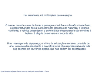 Há, entretanto, mil motivações para a alegria.
O nascer do sol e o cair da tarde; a paisagem marinha e o desafio montanhoso;
o desabrochar das flores; os fenômenos gloriosos da Natureza; a infância
confiante; a velhice dependente; a enfermidade desamparada são convites à
beleza, à alegria do serviço em favor da vida.
Uma mensagem de esperança; um livro de educação e consolo; uma tela de
arte; uma melodia penetrante e evocativa; uma obra representativa da vida
são poemas em louvor da alegria, que não podem ser desprezados.
Fonte: Momentos de Alegria - Espírito Joanna de Angelis pelo médium Divaldo P. Franco
 